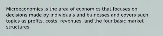 Microeconomics is the area of economics that focuses on decisions made by individuals and buinesses and covers such topics as profits, costs, revenues, and the four basic market structures.