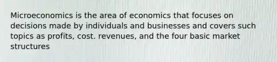 Microeconomics is the area of economics that focuses on decisions made by individuals and businesses and covers such topics as profits, cost. revenues, and the four basic market structures