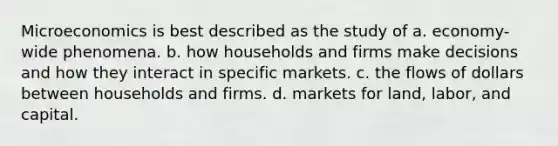 Microeconomics is best described as the study of a. economy-wide phenomena. b. how households and firms make decisions and how they interact in specific markets. c. the flows of dollars between households and firms. d. markets for land, labor, and capital.