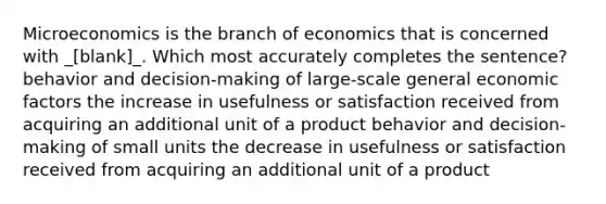 Microeconomics is the branch of economics that is concerned with _[blank]_. Which most accurately completes the sentence? behavior and decision-making of large-scale general economic factors the increase in usefulness or satisfaction received from acquiring an additional unit of a product behavior and decision-making of small units the decrease in usefulness or satisfaction received from acquiring an additional unit of a product