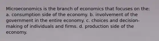 Microeconomics is the branch of economics that focuses on the: a. consumption side of the economy. b. involvement of the government in the entire economy. c. choices and decision-making of individuals and firms. d. production side of the economy.