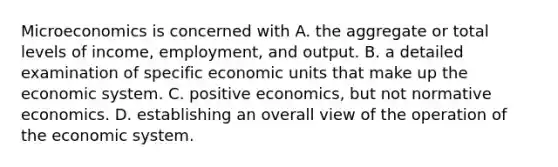 Microeconomics is concerned with A. the aggregate or total levels of income, employment, and output. B. a detailed examination of specific economic units that make up the economic system. C. positive economics, but not normative economics. D. establishing an overall view of the operation of the economic system.