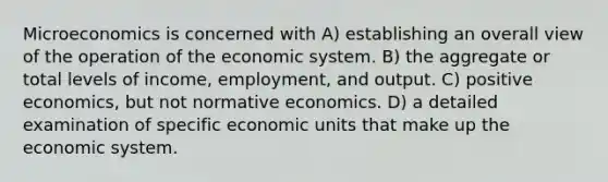 Microeconomics is concerned with A) establishing an overall view of the operation of the economic system. B) the aggregate or total levels of income, employment, and output. C) positive economics, but not normative economics. D) a detailed examination of specific economic units that make up the economic system.