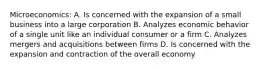 Microeconomics: A. Is concerned with the expansion of a small business into a large corporation B. Analyzes economic behavior of a single unit like an individual consumer or a firm C. Analyzes mergers and acquisitions between firms D. Is concerned with the expansion and contraction of the overall economy