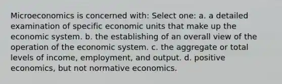 Microeconomics is concerned with: Select one: a. a detailed examination of specific economic units that make up the economic system. b. the establishing of an overall view of the operation of the economic system. c. the aggregate or total levels of income, employment, and output. d. positive economics, but not normative economics.