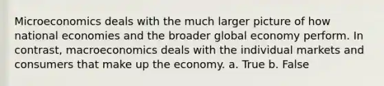 Microeconomics deals with the much larger picture of how national economies and the broader global economy perform. In contrast, macroeconomics deals with the individual markets and consumers that make up the economy. a. True b. False