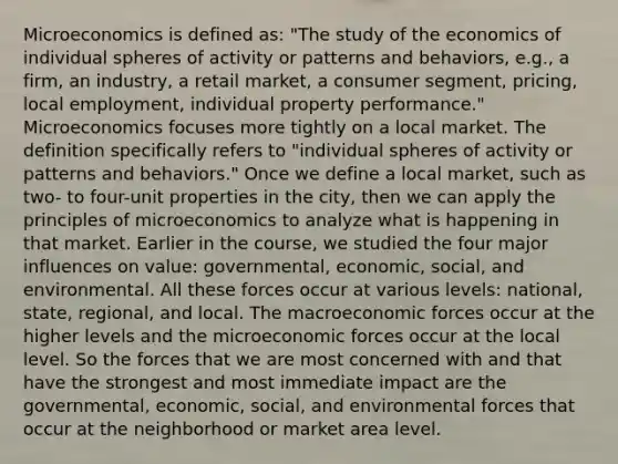 Microeconomics is defined as: "The study of the economics of individual spheres of activity or patterns and behaviors, e.g., a firm, an industry, a retail market, a consumer segment, pricing, local employment, individual property performance." Microeconomics focuses more tightly on a local market. The definition specifically refers to "individual spheres of activity or patterns and behaviors." Once we define a local market, such as two- to four-unit properties in the city, then we can apply the principles of microeconomics to analyze what is happening in that market. Earlier in the course, we studied the four major influences on value: governmental, economic, social, and environmental. All these forces occur at various levels: national, state, regional, and local. The macroeconomic forces occur at the higher levels and the microeconomic forces occur at the local level. So the forces that we are most concerned with and that have the strongest and most immediate impact are the governmental, economic, social, and environmental forces that occur at the neighborhood or market area level.