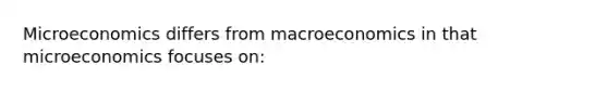 Microeconomics differs from macroeconomics in that microeconomics focuses on: