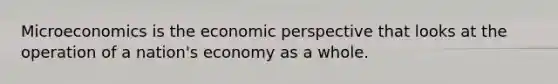 Microeconomics is the economic perspective that looks at the operation of a nation's economy as a whole.