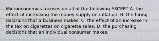 Microeconomics focuses on all of the following EXCEPT A. the effect of increasing the money supply on inflation. B. the hiring decisions that a business makes. C. the effect of an increase in the tax on cigarettes on cigarette sales. D. the purchasing decisions that an individual consumer makes.