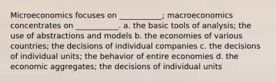 Microeconomics focuses on ___________; macroeconomics concentrates on ___________. a. the basic tools of analysis; the use of abstractions and models b. the economies of various countries; the decisions of individual companies c. the decisions of individual units; the behavior of entire economies d. the economic aggregates; the decisions of individual units