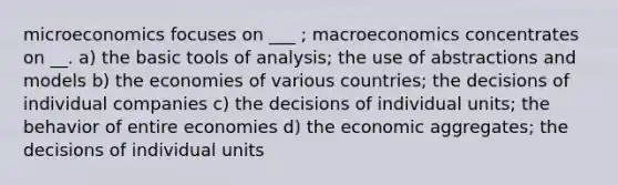 microeconomics focuses on ___ ; macroeconomics concentrates on __. a) the basic tools of analysis; the use of abstractions and models b) the economies of various countries; the decisions of individual companies c) the decisions of individual units; the behavior of entire economies d) the economic aggregates; the decisions of individual units