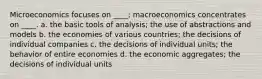 Microeconomics focuses on ____; macroeconomics concentrates on ____. a. the basic tools of analysis; the use of abstractions and models b. the economies of various countries; the decisions of individual companies c. the decisions of individual units; the behavior of entire economies d. the economic aggregates; the decisions of individual units