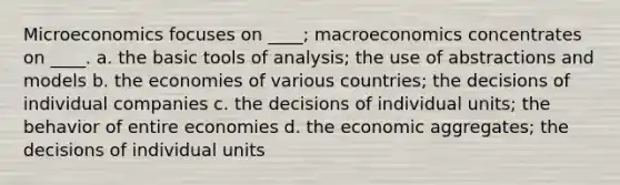 Microeconomics focuses on ____; macroeconomics concentrates on ____. a. the basic tools of analysis; the use of abstractions and models b. the economies of various countries; the decisions of individual companies c. the decisions of individual units; the behavior of entire economies d. the economic aggregates; the decisions of individual units