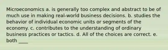 Microeconomics a. is generally too complex and abstract to be of much use in making real-world business decisions. b. studies the behavior of individual economic units or segments of the economy. c. contributes to the understanding of ordinary business practices or tactics. d. All of the choices are correct. e. both ____