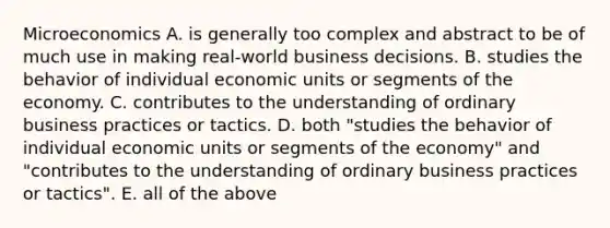 Microeconomics A. is generally too complex and abstract to be of much use in making real-world business decisions. B. studies the behavior of individual economic units or segments of the economy. C. contributes to the understanding of ordinary business practices or tactics. D. both "studies the behavior of individual economic units or segments of the economy" and "contributes to the understanding of ordinary business practices or tactics". E. all of the above