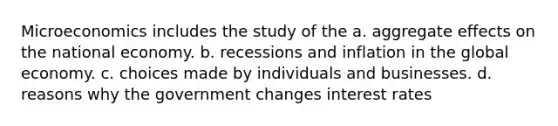 Microeconomics includes the study of the a. aggregate effects on the national economy. b. recessions and inflation in the global economy. c. choices made by individuals and businesses. d. reasons why the government changes interest rates