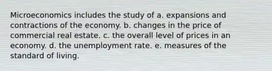 Microeconomics includes the study of a. expansions and contractions of the economy. b. changes in the price of commercial real estate. c. the overall level of prices in an economy. d. the unemployment rate. e. measures of the standard of living.