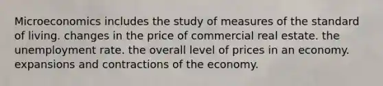 Microeconomics includes the study of measures of the standard of living. changes in the price of commercial real estate. the unemployment rate. the overall level of prices in an economy. expansions and contractions of the economy.