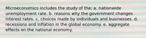 Microeconomics includes the study of the; a. nationwide unemployment rate. b. reasons why the government changes interest rates. c. choices made by individuals and businesses. d. recessions and inflation in the global economy. e. aggregate effects on the national economy.