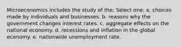 Microeconomics includes the study of the; Select one: a. choices made by individuals and businesses. b. reasons why the government changes interest rates. c. aggregate effects on the national economy. d. recessions and inflation in the global economy. e. nationwide unemployment rate.