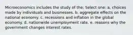 Microeconomics includes the study of the; Select one: a. choices made by individuals and businesses. b. aggregate effects on the national economy. c. recessions and inflation in the global economy. d. nationwide unemployment rate. e. reasons why the government changes interest rates.