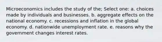 Microeconomics includes the study of the; Select one: a. choices made by individuals and businesses. b. aggregate effects on the national economy. c. recessions and inflation in the global economy. d. nationwide <a href='https://www.questionai.com/knowledge/kh7PJ5HsOk-unemployment-rate' class='anchor-knowledge'>unemployment rate</a>. e. reasons why the government changes interest rates.