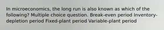 In microeconomics, the long run is also known as which of the following? Multiple choice question. Break-even period Inventory-depletion period Fixed-plant period Variable-plant period