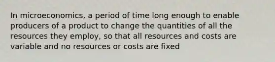 In microeconomics, a period of time long enough to enable producers of a product to change the quantities of all the resources they employ, so that all resources and costs are variable and no resources or costs are fixed