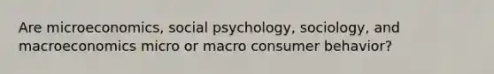 Are microeconomics, social psychology, sociology, and macroeconomics micro or macro consumer behavior?