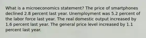 What is a microeconomics statement? The price of smartphones declined 2.8 percent last year. Unemployment was 5.2 percent of the labor force last year. The real domestic output increased by 1.6 percent last year. The general price level increased by 1.1 percent last year.