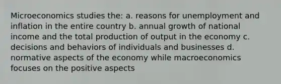 Microeconomics studies the: a. reasons for unemployment and inflation in the entire country b. annual growth of national income and the total production of output in the economy c. decisions and behaviors of individuals and businesses d. normative aspects of the economy while macroeconomics focuses on the positive aspects