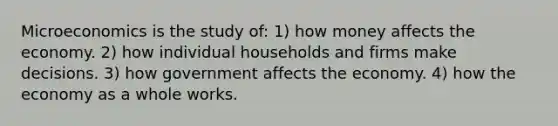 Microeconomics is the study of: 1) how money affects the economy. 2) how individual households and firms make decisions. 3) how government affects the economy. 4) how the economy as a whole works.