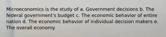 Microeconomics is the study of a. Government decisions b. The federal government's budget c. The economic behavior of entire nation d. The economic behavior of individual decision makers e. The overall economy