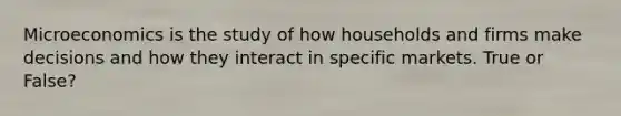 Microeconomics is the study of how households and firms make decisions and how they interact in specific markets. True or False?