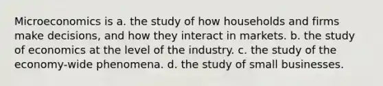 Microeconomics is a. the study of how households and firms make decisions, and how they interact in markets. b. the study of economics at the level of the industry. c. the study of the economy-wide phenomena. d. the study of small businesses.