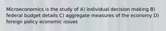 Microeconomics is the study of A) individual <a href='https://www.questionai.com/knowledge/kuI1pP196d-decision-making' class='anchor-knowledge'>decision making</a> B) federal budget details C) aggregate measures of the economy D) foreign policy economic issues