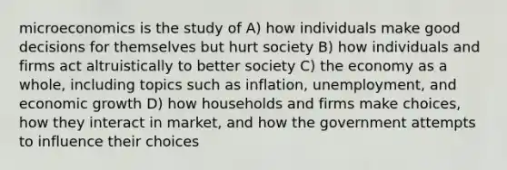 microeconomics is the study of A) how individuals make good decisions for themselves but hurt society B) how individuals and firms act altruistically to better society C) the economy as a whole, including topics such as inflation, unemployment, and economic growth D) how households and firms make choices, how they interact in market, and how the government attempts to influence their choices