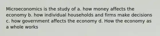 Microeconomics is the study of a. how money affects the economy b. how individual households and firms make decisions c. how government affects the economy d. How the economy as a whole works