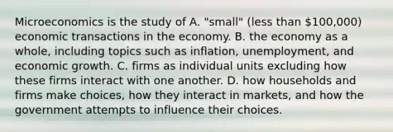 Microeconomics is the study of A. "small" (<a href='https://www.questionai.com/knowledge/k7BtlYpAMX-less-than' class='anchor-knowledge'>less than</a> 100,000) economic transactions in the economy. B. the economy as a whole, including topics such as inflation, unemployment, and economic growth. C. firms as individual units excluding how these firms interact with one another. D. how households and firms make choices, how they interact in markets, and how the government attempts to influence their choices.