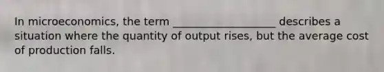 In microeconomics, the term ___________________ describes a situation where the quantity of output rises, but the average cost of production falls.