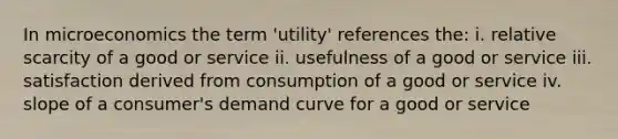 In microeconomics the term 'utility' references the: i. relative scarcity of a good or service ii. usefulness of a good or service iii. satisfaction derived from consumption of a good or service iv. slope of a consumer's demand curve for a good or service