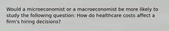 Would a microeconomist or a macroeconomist be more likely to study the following question: How do healthcare costs affect a firm's hiring decisions?