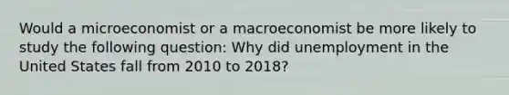 Would a microeconomist or a macroeconomist be more likely to study the following question: Why did unemployment in the United States fall from 2010 to 2018?