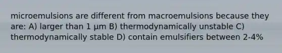 microemulsions are different from macroemulsions because they are: A) larger than 1 μm B) thermodynamically unstable C) thermodynamically stable D) contain emulsifiers between 2-4%