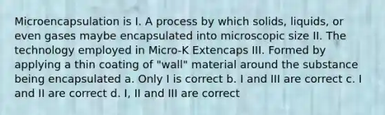 Microencapsulation is I. A process by which solids, liquids, or even gases maybe encapsulated into microscopic size II. The technology employed in Micro-K Extencaps III. Formed by applying a thin coating of "wall" material around the substance being encapsulated a. Only I is correct b. I and III are correct c. I and II are correct d. I, II and III are correct