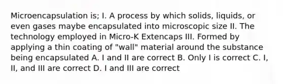 Microencapsulation is; I. A process by which solids, liquids, or even gases maybe encapsulated into microscopic size II. The technology employed in Micro-K Extencaps III. Formed by applying a thin coating of "wall" material around the substance being encapsulated A. I and II are correct B. Only I is correct C. I, II, and III are correct D. I and III are correct