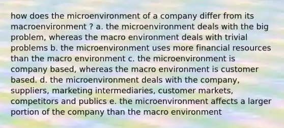 how does the microenvironment of a company differ from its macroenvironment ? a. the microenvironment deals with the big problem, whereas the macro environment deals with trivial problems b. the microenvironment uses more financial resources than the macro environment c. the microenvironment is company based, whereas the macro environment is customer based. d. the microenvironment deals with the company, suppliers, marketing intermediaries, customer markets, competitors and publics e. the microenvironment affects a larger portion of the company than the macro environment