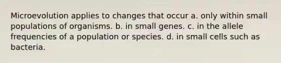 Microevolution applies to changes that occur a. only within small populations of organisms. b. in small genes. c. in the allele frequencies of a population or species. d. in small cells such as bacteria.