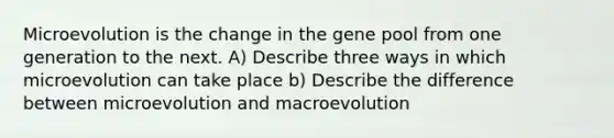 Microevolution is the change in the gene pool from one generation to the next. A) Describe three ways in which microevolution can take place b) Describe the difference between microevolution and macroevolution